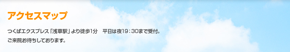 アクセスマップ つくばエクスプレス「浅草駅」より徒歩1分 平日は夜19：30まで受付。ご来院お待ちしております。