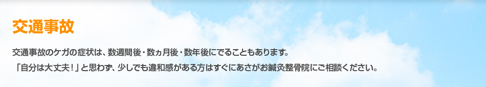 交通事故 交通事故のケガの症状は、数週間後・数ヵ月後・数年後にでることもあります。「自分は大丈夫！」と思わず、少しでも違和感がある方はすぐに浅草あさがお鍼灸整骨院にご相談ください。