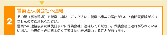 警察と保険会社へ連絡 その場（事故現場）で警察へ連絡してください。警察へ事故の届出がないと自賠責保険がおりませんのでご注意ください。警察への連絡後または後日すぐに保険会社に連絡してください。保険会社と連絡が取れていない場合、治療のときに料金の立て替え払いをお願いすることがあります。