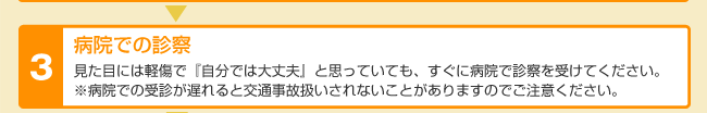 病院での診察 見た目には軽症で「自分では大丈夫」と思っていても、すぐに病院で診察を受けてください。病院での受診が遅れると交通事故扱いされないことがありますのでご注意ください。