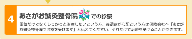 浅草あさがお鍼灸整骨院での診察 電気だけでなくしっかりと治療したいという方、後遺症が心配という方は、保険会社へ「浅草あさがお鍼灸整骨院で治療を受けます」と伝えてください。それだけで治療を受けることができます。